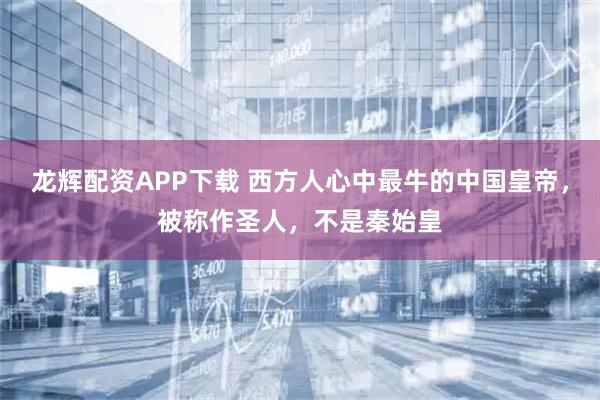 龙辉配资APP下载 西方人心中最牛的中国皇帝，被称作圣人，不是秦始皇