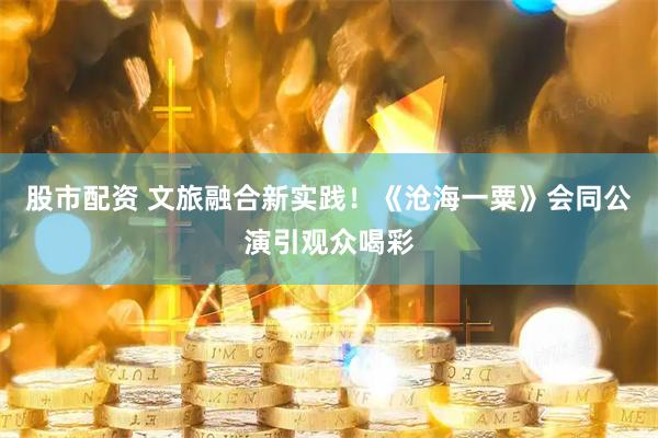 股市配资 文旅融合新实践！《沧海一粟》会同公演引观众喝彩