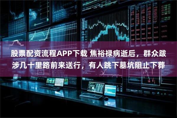 股票配资流程APP下载 焦裕禄病逝后，群众跋涉几十里路前来送行，有人跳下墓坑阻止下葬
