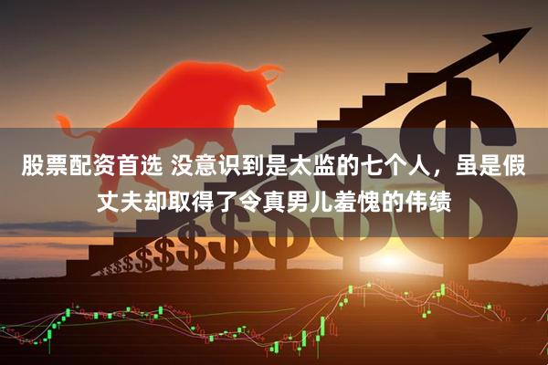 股票配资首选 没意识到是太监的七个人，虽是假丈夫却取得了令真男儿羞愧的伟绩