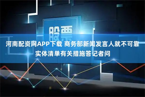 河南配资网APP下载 商务部新闻发言人就不可靠实体清单有关措施答记者问