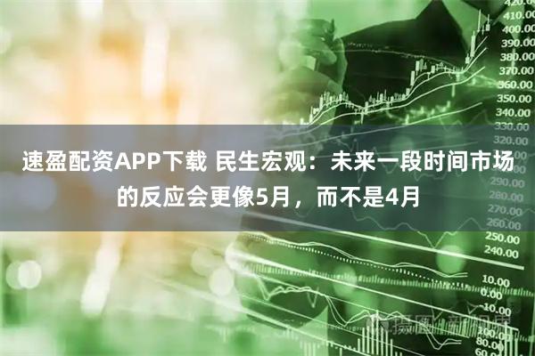 速盈配资APP下载 民生宏观：未来一段时间市场的反应会更像5月，而不是4月