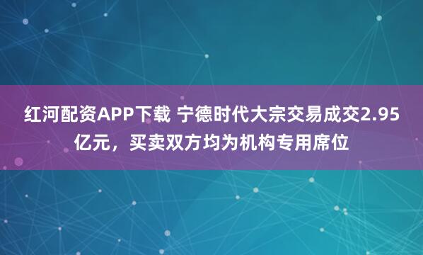 红河配资APP下载 宁德时代大宗交易成交2.95亿元，买卖双方均为机构专用席位