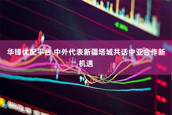 华锋优配平台 中外代表新疆塔城共话中亚合作新机遇