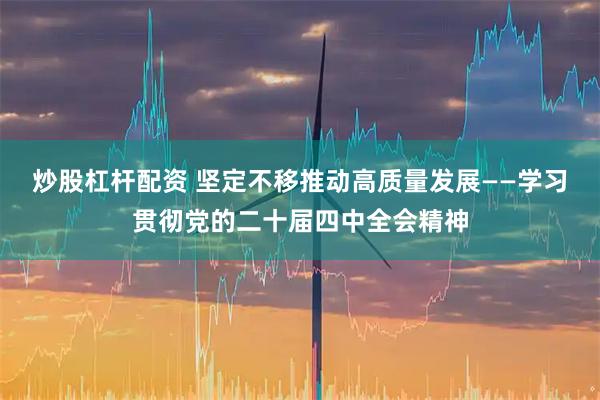 炒股杠杆配资 坚定不移推动高质量发展——学习贯彻党的二十届四中全会精神