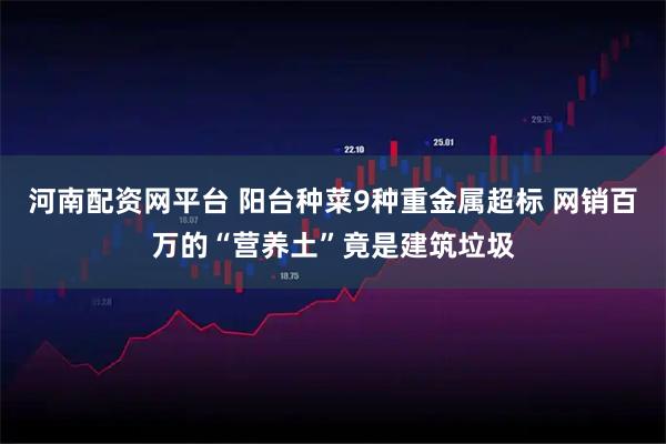 河南配资网平台 阳台种菜9种重金属超标 网销百万的“营养土”竟是建筑垃圾