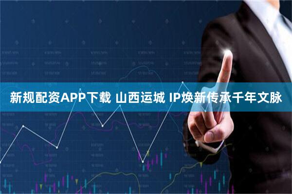新规配资APP下载 山西运城 IP焕新传承千年文脉