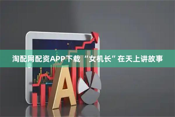 淘配网配资APP下载 “女机长”在天上讲故事