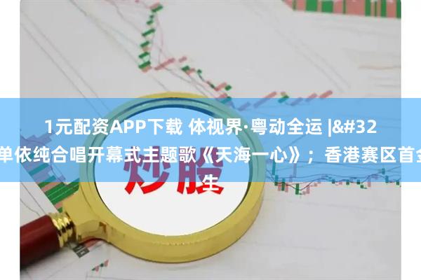 1元配资APP下载 体视界·粤动全运 | 周深单依纯合唱开幕式主题歌《天海一心》；香港赛区首金产生