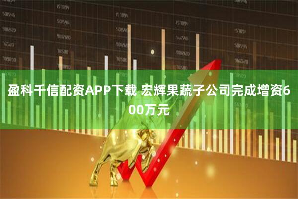 盈科千信配资APP下载 宏辉果蔬子公司完成增资600万元