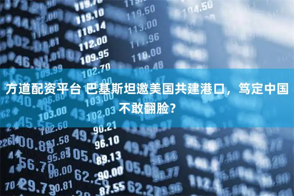 方道配资平台 巴基斯坦邀美国共建港口,笃定中国不敢翻脸?