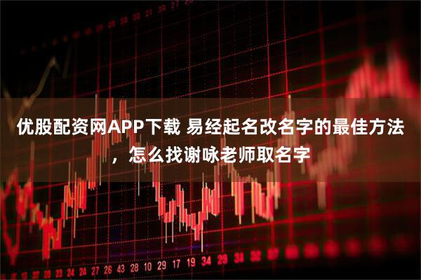 优股配资网APP下载 易经起名改名字的最佳方法，怎么找谢咏老师取名字