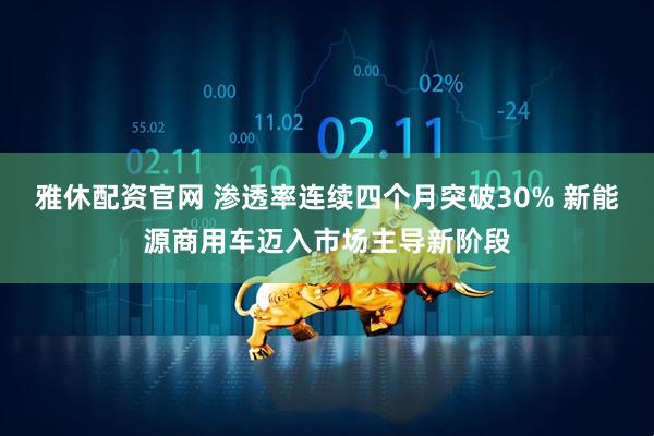 雅休配资官网 渗透率连续四个月突破30% 新能源商用车迈入市场主导新阶段
