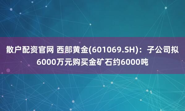 散户配资官网 西部黄金(601069.SH)：子公司拟6000万元购买金矿石约6000吨