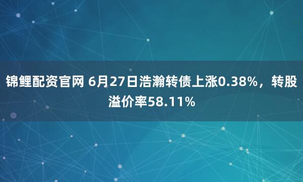 锦鲤配资官网 6月27日浩瀚转债上涨0.38%，转股溢价率58.11%