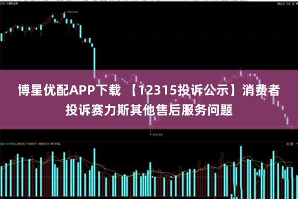 博星优配APP下载 【12315投诉公示】消费者投诉赛力斯其他售后服务问题