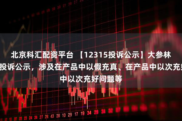 北京科汇配资平台 【12315投诉公示】大参林新增8件投诉公示，涉及在产品中以假充真、在产品中以次充好问题等