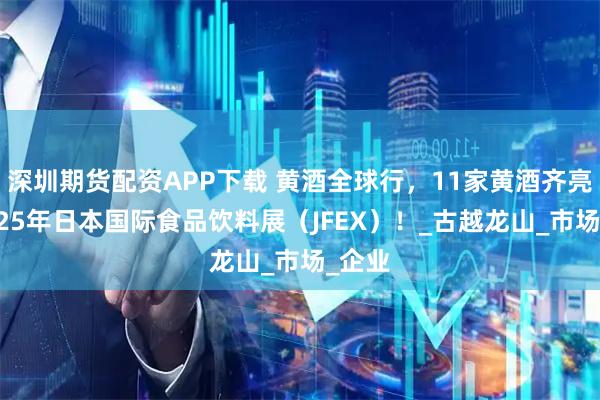 深圳期货配资APP下载 黄酒全球行，11家黄酒齐亮相2025年日本国际食品饮料展（JFEX）！_古越龙山_市场_企业
