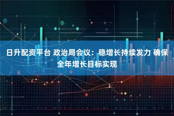 日升配资平台 政治局会议：稳增长持续发力 确保全年增长目标实现