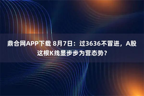 鼎合网APP下载 8月7日：过3636不冒进，A股这根K线显步步为营态势？