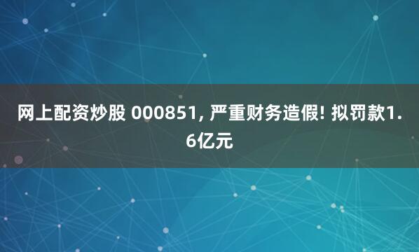 网上配资炒股 000851, 严重财务造假! 拟罚款1.6亿元