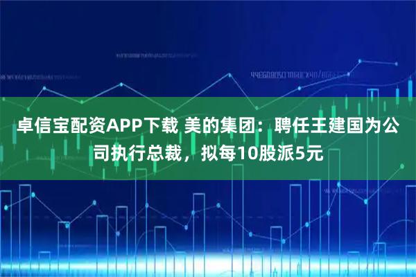 卓信宝配资APP下载 美的集团：聘任王建国为公司执行总裁，拟每10股派5元