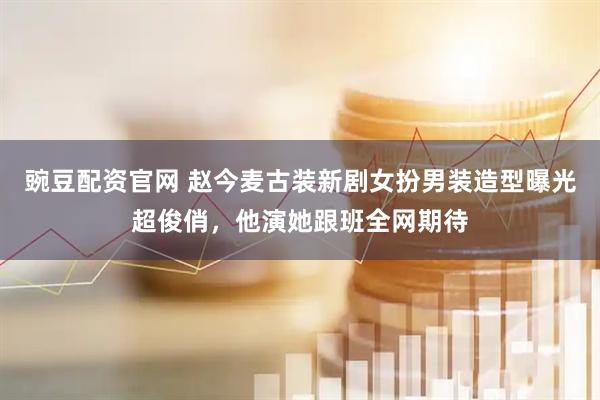 豌豆配资官网 赵今麦古装新剧女扮男装造型曝光超俊俏，他演她跟班全网期待