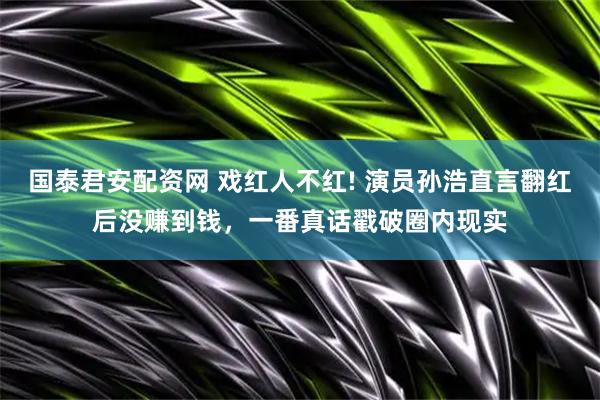 国泰君安配资网 戏红人不红! 演员孙浩直言翻红后没赚到钱，一番真话戳破圈内现实